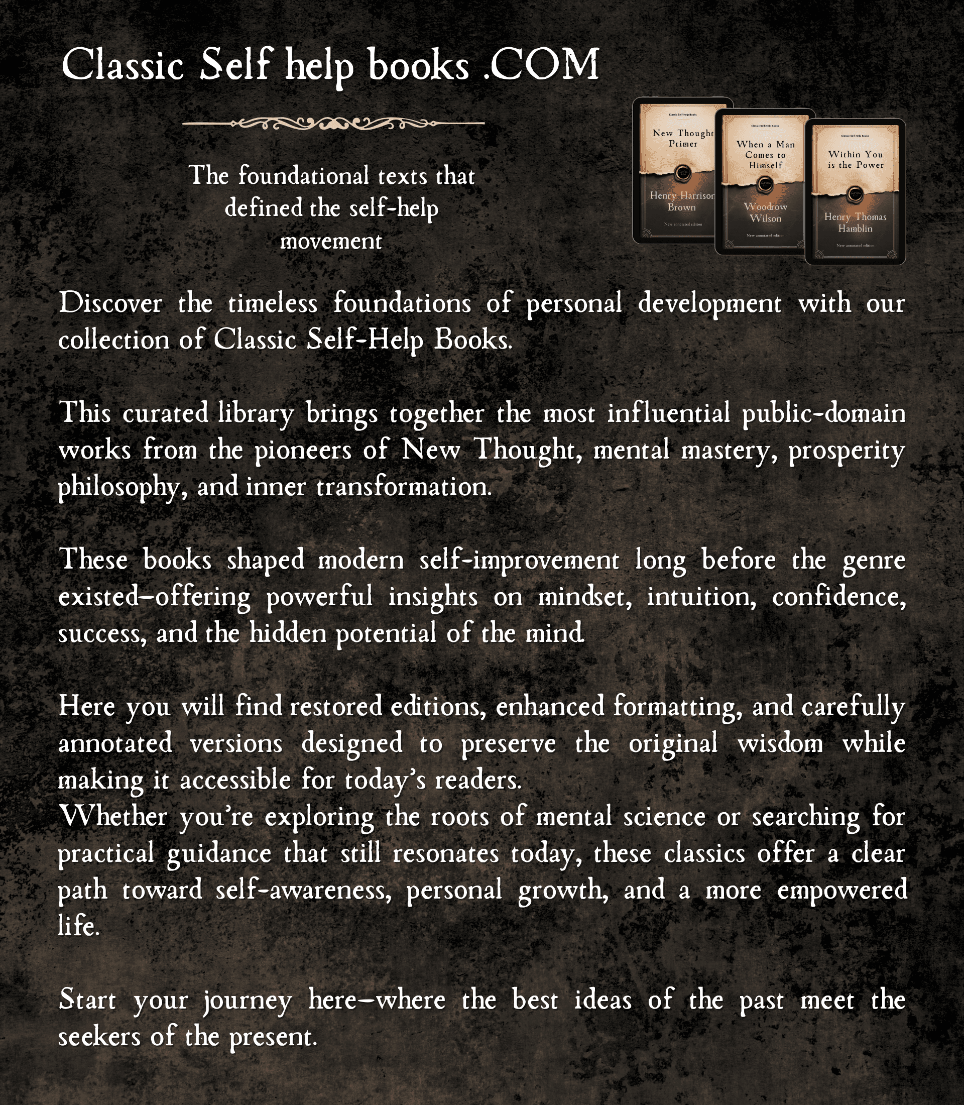 Discover the timeless foundations of personal development with our collection of Classic Self-Help Books. This curated library brings together the most influential public-domain works from the pioneers of New Thought, mental mastery, prosperity philosophy, and inner transformation. These books shaped modern self-improvement long before the genre existed—offering powerful insights on mindset, intuition, confidence, success, and the hidden potential of the mind.Here you will find restored editions, enhanced formatting, and carefully annotated versions designed to preserve the original wisdom while making it accessible for today’s readers. Whether you’re exploring the roots of mental science or searching for practical guidance that still resonates today, these classics offer a clear path toward self-awareness, personal growth, and a more empowered life.Start your journey here—where the best ideas of the past meet the seekers of the present.
